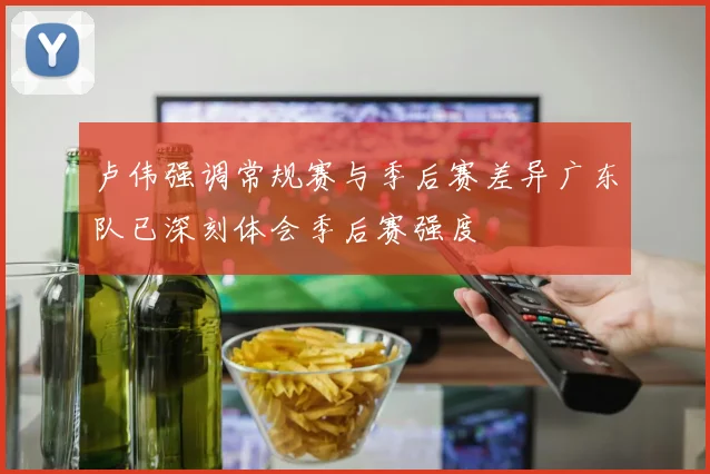 卢伟强调常规赛与季后赛差异广东队已深刻体会季后赛强度