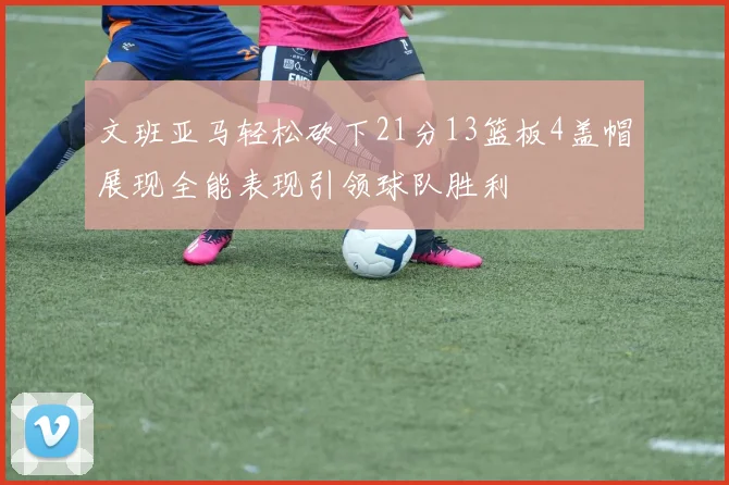 文班亚马轻松砍下21分13篮板4盖帽展现全能表现引领球队胜利