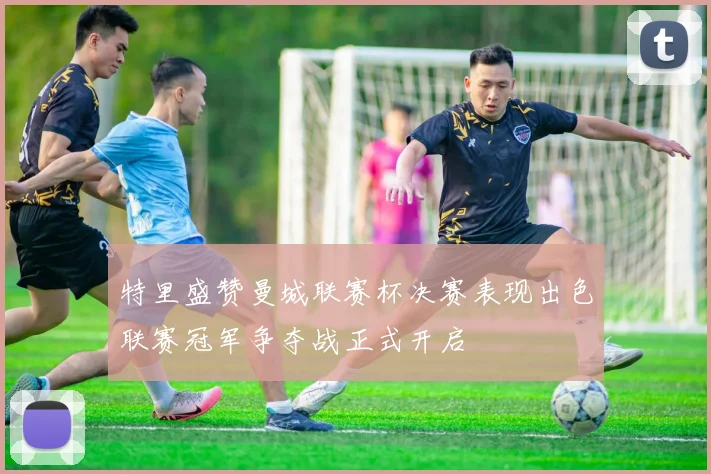 特里盛赞曼城联赛杯决赛表现出色联赛冠军争夺战正式开启