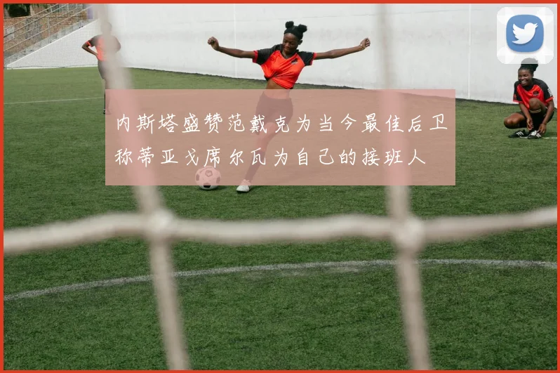 内斯塔盛赞范戴克为当今最佳后卫称蒂亚戈席尔瓦为自己的接班人