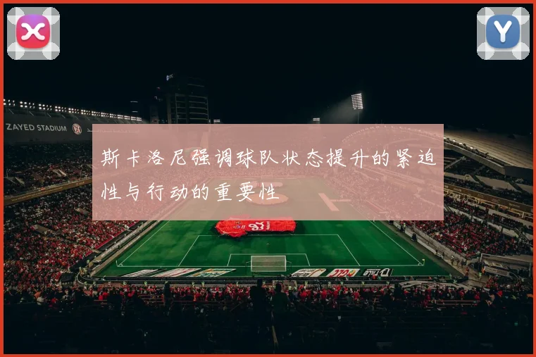 斯卡洛尼强调球队状态提升的紧迫性与行动的重要性