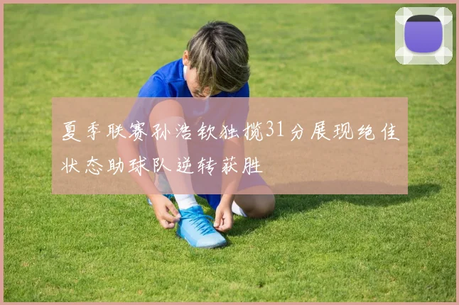 夏季联赛孙浩钦独揽31分展现绝佳状态助球队逆转获胜