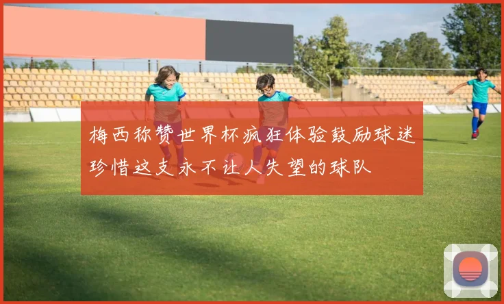 梅西称赞世界杯疯狂体验鼓励球迷珍惜这支永不让人失望的球队