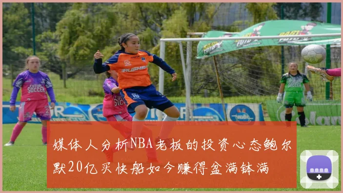 媒体人分析NBA老板的投资心态鲍尔默20亿买快船如今赚得盆满钵满
