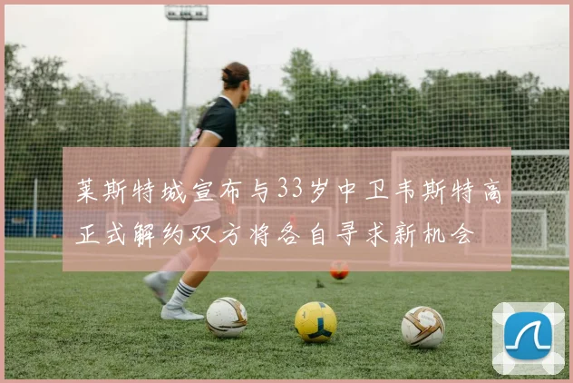 莱斯特城宣布与33岁中卫韦斯特高正式解约双方将各自寻求新机会