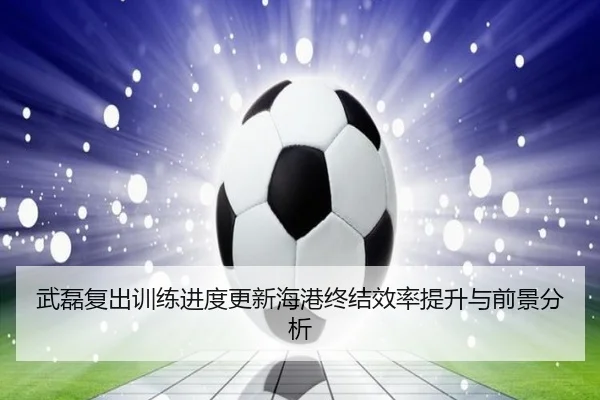 武磊复出训练进度更新海港终结效率提升与前景分析